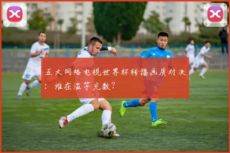 五大网络电视世界杯转播画质对决：谁在滥竽充数？